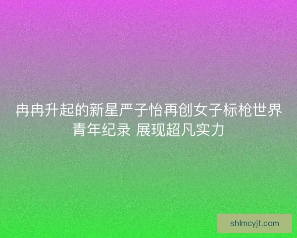 冉冉升起的新星严子怡再创女子标枪世界青年纪录 展现超凡实力