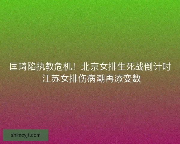 匡琦陷执教危机！北京女排生死战倒计时 江苏女排伤病潮再添变数