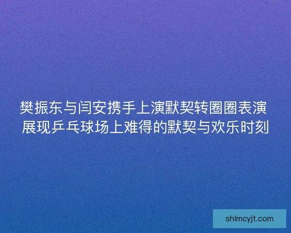 樊振东与闫安携手上演默契转圈圈表演 展现乒乓球场上难得的默契与欢乐时刻