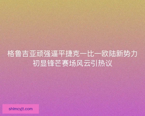 格鲁吉亚顽强逼平捷克一比一欧陆新势力初显锋芒赛场风云引热议
