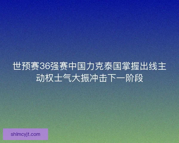 世预赛36强赛中国力克泰国掌握出线主动权士气大振冲击下一阶段