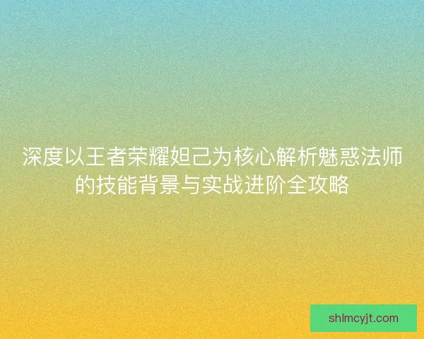 深度以王者荣耀妲己为核心解析魅惑法师的技能背景与实战进阶全攻略