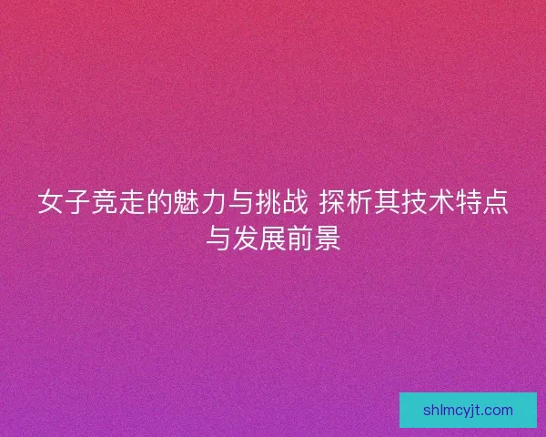 女子竞走的魅力与挑战 探析其技术特点与发展前景