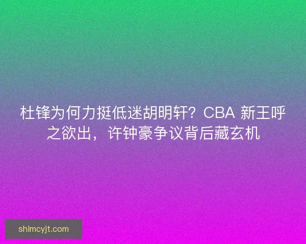 杜锋为何力挺低迷胡明轩？CBA 新王呼之欲出，许钟豪争议背后藏玄机