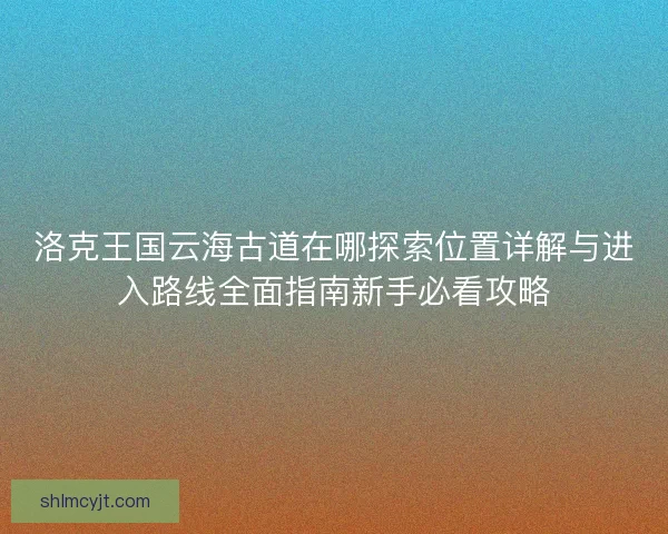洛克王国云海古道在哪探索位置详解与进入路线全面指南新手必看攻略