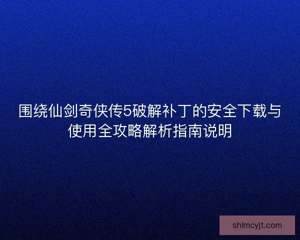 围绕仙剑奇侠传5破解补丁的安全下载与使用全攻略解析指南说明