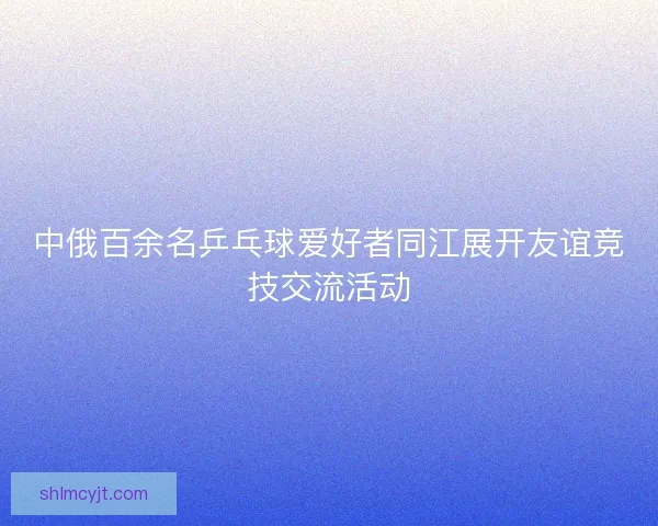 中俄百余名乒乓球爱好者同江展开友谊竞技交流活动