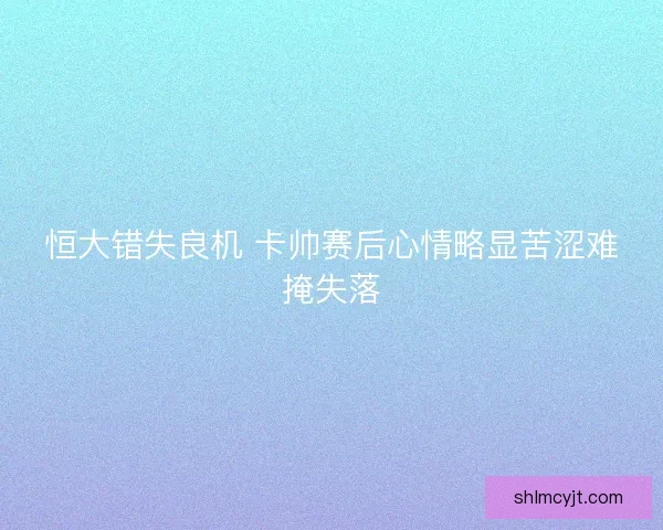 恒大错失良机 卡帅赛后心情略显苦涩难掩失落