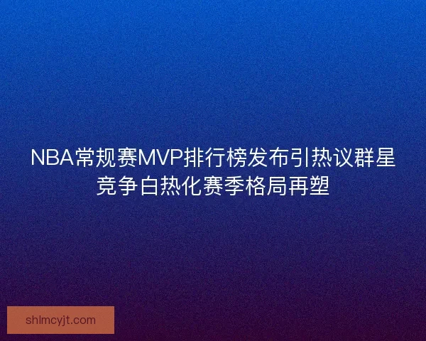 NBA常规赛MVP排行榜发布引热议群星竞争白热化赛季格局再塑