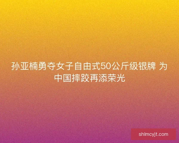 孙亚楠勇夺女子自由式50公斤级银牌 为中国摔跤再添荣光