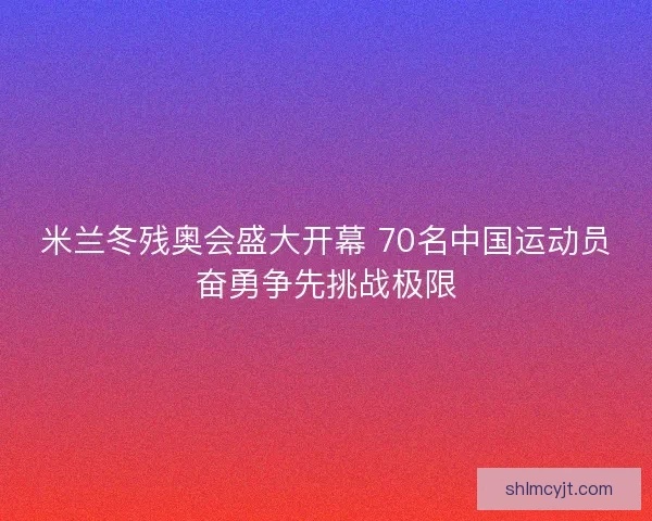 米兰冬残奥会盛大开幕 70名中国运动员奋勇争先挑战极限
