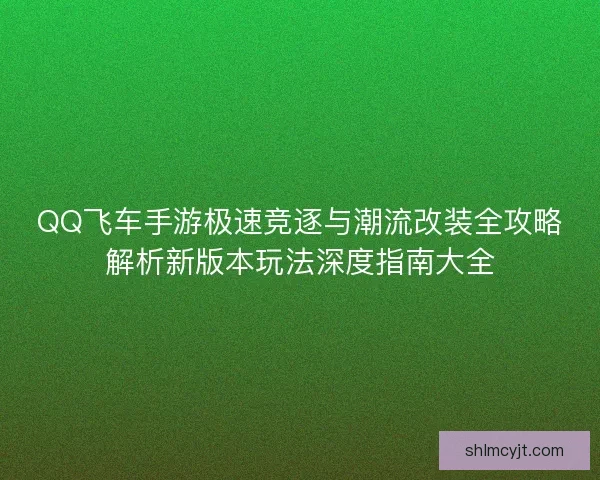 QQ飞车手游极速竞逐与潮流改装全攻略解析新版本玩法深度指南大全