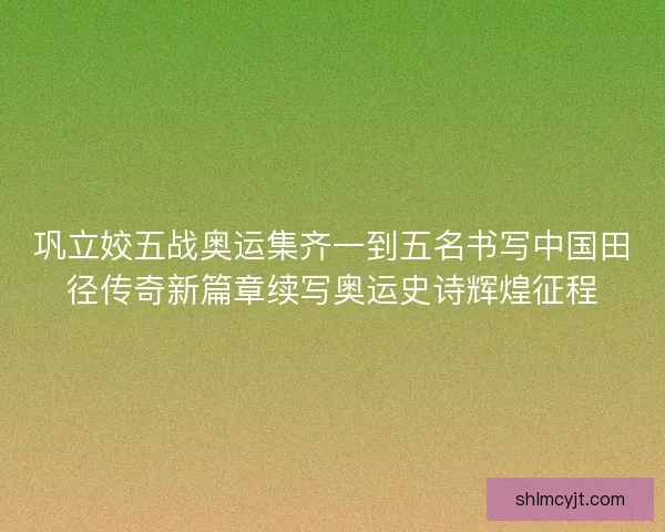 巩立姣五战奥运集齐一到五名书写中国田径传奇新篇章续写奥运史诗辉煌征程