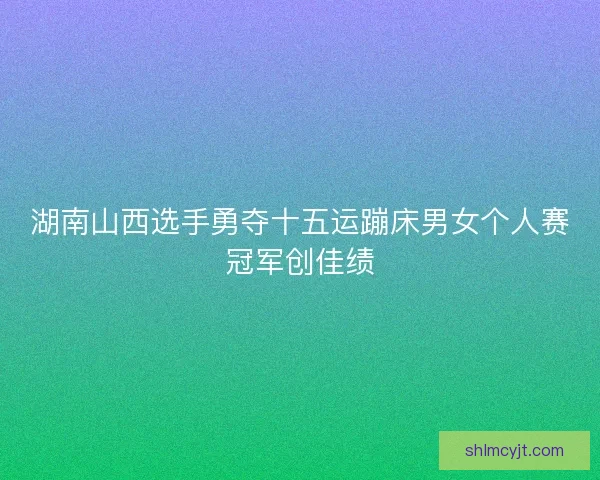 湖南山西选手勇夺十五运蹦床男女个人赛冠军创佳绩