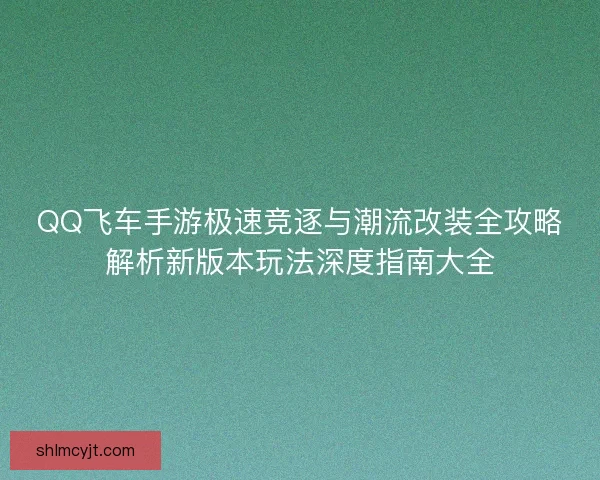 QQ飞车手游极速竞逐与潮流改装全攻略解析新版本玩法深度指南大全