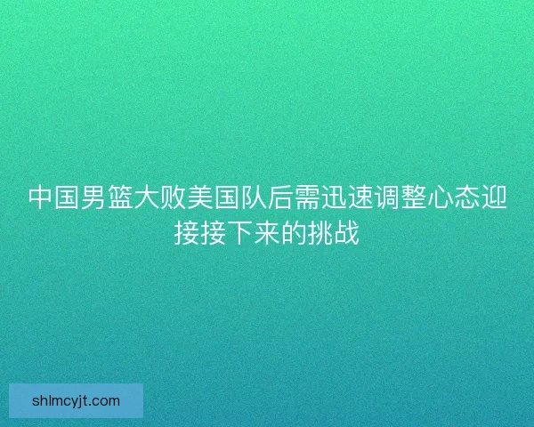 中国男篮大败美国队后需迅速调整心态迎接接下来的挑战