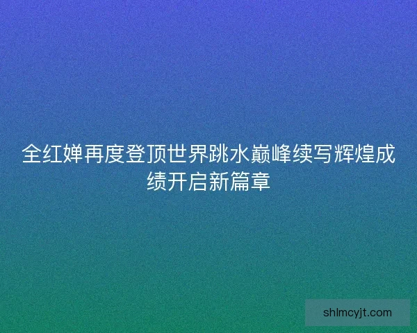 全红婵再度登顶世界跳水巅峰续写辉煌成绩开启新篇章