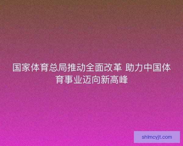 国家体育总局推动全面改革 助力中国体育事业迈向新高峰