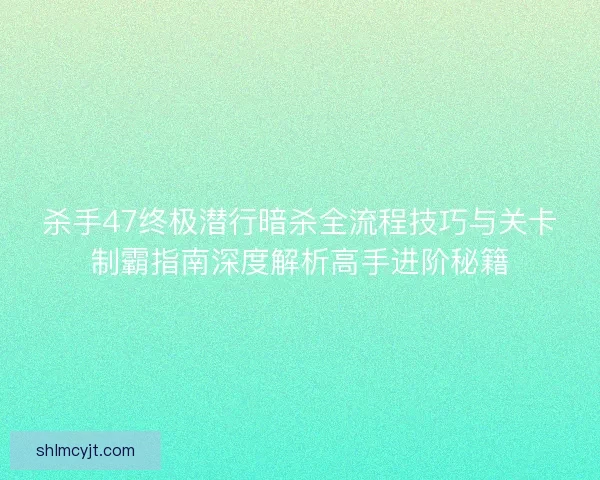 杀手47终极潜行暗杀全流程技巧与关卡制霸指南深度解析高手进阶秘籍