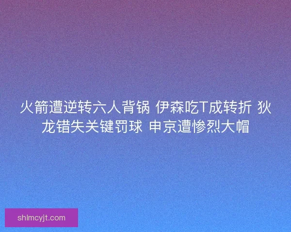 火箭遭逆转六人背锅 伊森吃T成转折 狄龙错失关键罚球 申京遭惨烈大帽