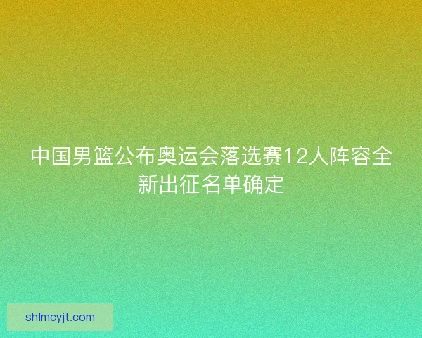 中国男篮公布奥运会落选赛12人阵容全新出征名单确定
