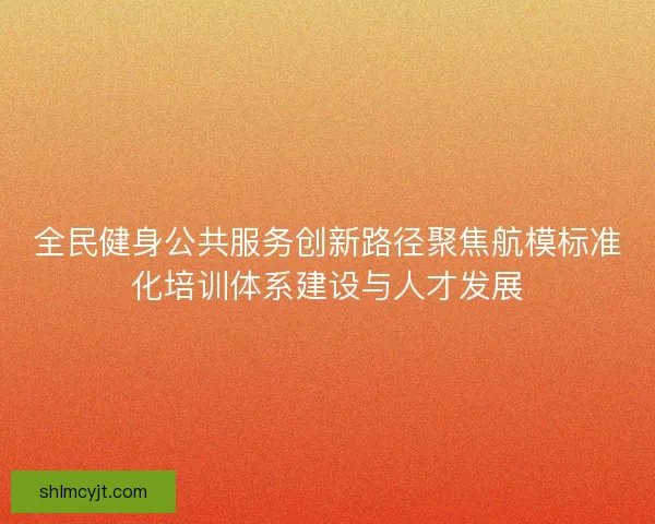 全民健身公共服务创新路径聚焦航模标准化培训体系建设与人才发展