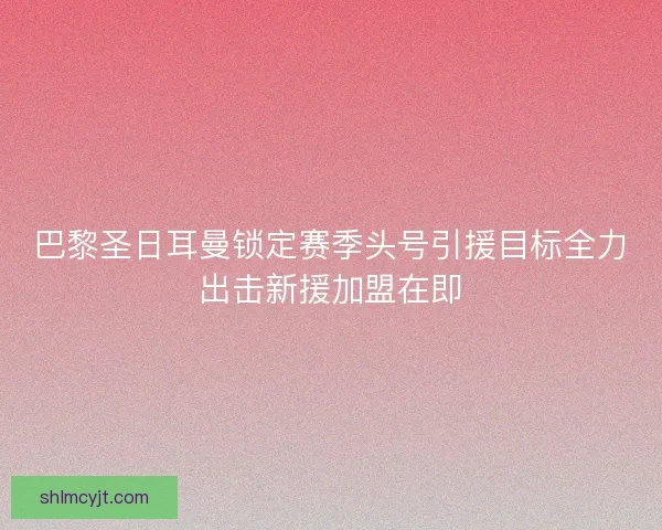 巴黎圣日耳曼锁定赛季头号引援目标全力出击新援加盟在即