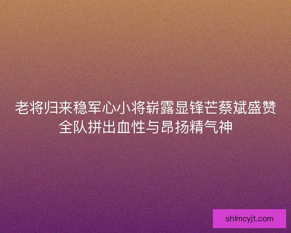 老将归来稳军心小将崭露显锋芒蔡斌盛赞全队拼出血性与昂扬精气神