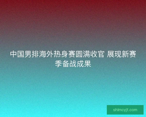 中国男排海外热身赛圆满收官 展现新赛季备战成果