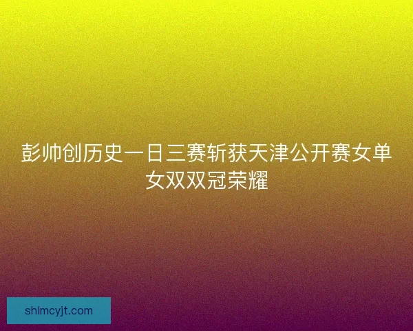 彭帅创历史一日三赛斩获天津公开赛女单女双双冠荣耀